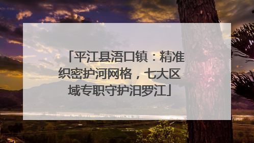 平江县浯口镇：精准织密护河网格，七大区域专职守护汨罗江